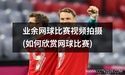 业余网球比赛视频拍摄(如何欣赏网球比赛)