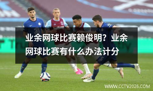业余网球比赛赖俊明？业余网球比赛有什么办法计分
