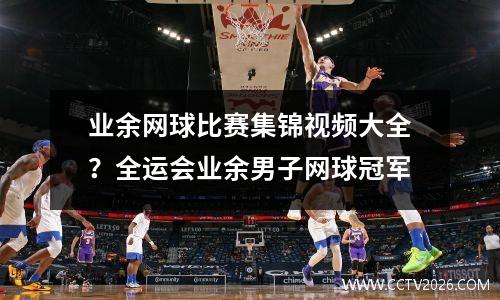 业余网球比赛集锦视频大全？全运会业余男子网球冠军