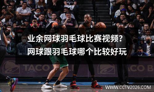 业余网球羽毛球比赛视频？网球跟羽毛球哪个比较好玩