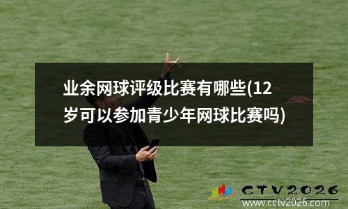 业余网球评级比赛有哪些(12岁可以参加青少年网球比赛吗)