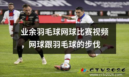 业余羽毛球网球比赛视频，网球跟羽毛球的步伐