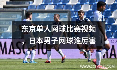 东京单人网球比赛视频，日本男子网球谁厉害