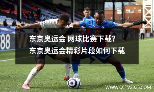 东京奥运会 网球比赛下载？东京奥运会精彩片段如何下载