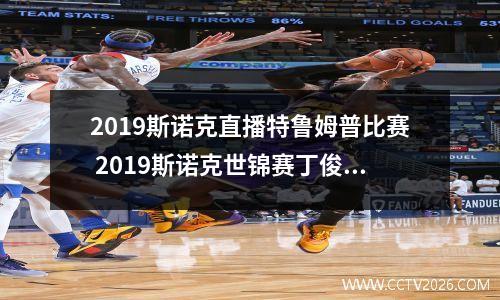 2023斯诺克直播特鲁姆普比赛 2023斯诺克世锦赛丁俊晖和特鲁姆普第二价段什么时候开始