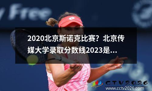 2020北京斯诺克比赛？北京传媒大学录取分数线2023是多少