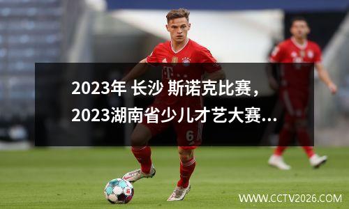 2023年 长沙 斯诺克比赛，2023湖南省少儿才艺大赛什么时候揭晓