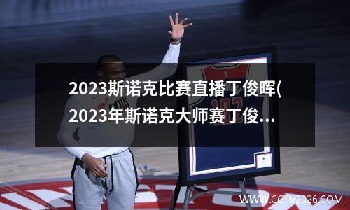 2023斯诺克比赛直播丁俊晖(2023年斯诺克大师赛丁俊晖成绩)