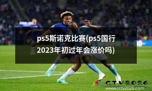 ps5斯诺克比赛(ps5国行2023年初过年会涨价吗)