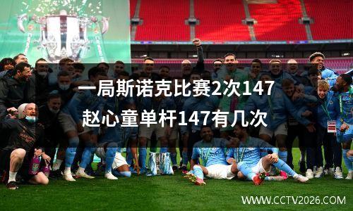 一局斯诺克比赛2次147 赵心童单杆147有几次