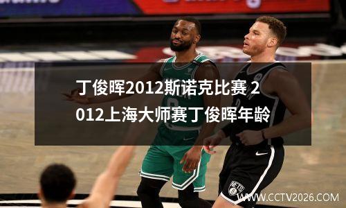 丁俊晖2012斯诺克比赛 2012上海大师赛丁俊晖年龄