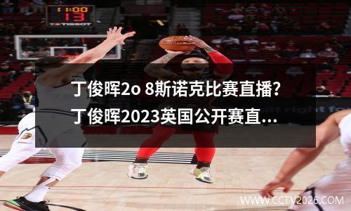 丁俊晖2o 8斯诺克比赛直播？丁俊晖2023英国公开赛直播哪里看