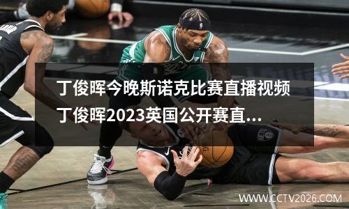 丁俊晖今晚斯诺克比赛直播视频 丁俊晖2023英国公开赛直播哪里看