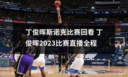 丁俊晖斯诺克比赛回看 丁俊晖2023比赛直播全程