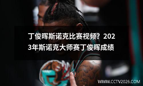 丁俊晖斯诺克比赛视频？2023年斯诺克大师赛丁俊晖成绩