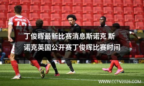 丁俊晖最新比赛消息斯诺克 斯诺克英国公开赛丁俊晖比赛时间
