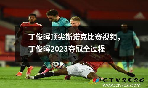 丁俊晖顶尖斯诺克比赛视频，丁俊晖2023夺冠全过程