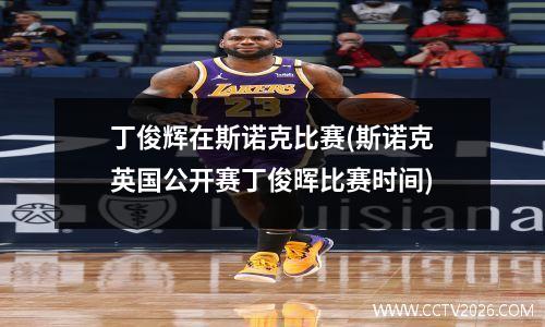 丁俊辉在斯诺克比赛(斯诺克英国公开赛丁俊晖比赛时间)