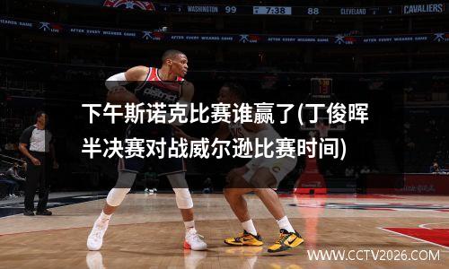 下午斯诺克比赛谁赢了(丁俊晖半决赛对战威尔逊比赛时间)