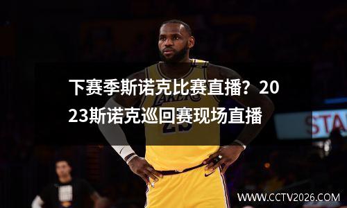 下赛季斯诺克比赛直播？2023斯诺克巡回赛现场直播