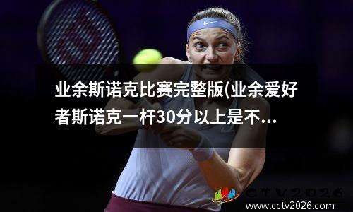 业余斯诺克比赛完整版(业余爱好者斯诺克一杆30分以上是不是就很厉害了)