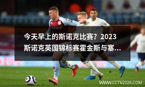 今天早上的斯诺克比赛？2023斯诺克英国锦标赛霍金斯与塞尔特的比赛结果