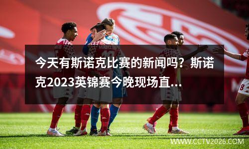今天有斯诺克比赛的新闻吗？斯诺克2023英锦赛今晚现场直播