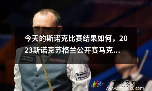 今天的斯诺克比赛结果如何，2023斯诺克苏格兰公开赛马克金的比赛结果