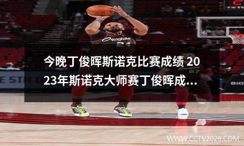 今晚丁俊晖斯诺克比赛成绩 2023年斯诺克大师赛丁俊晖成绩