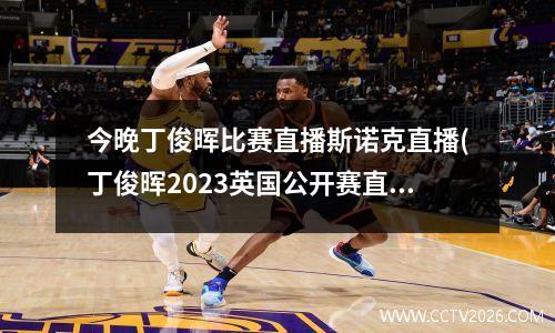 今晚丁俊晖比赛直播斯诺克直播(丁俊晖2023英国公开赛直播哪里看)