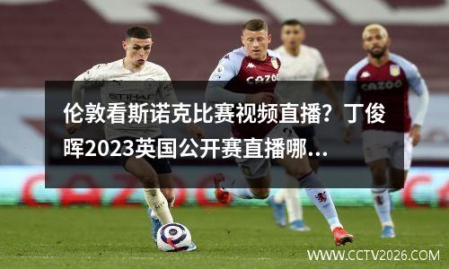 伦敦看斯诺克比赛视频直播？丁俊晖2023英国公开赛直播哪里看