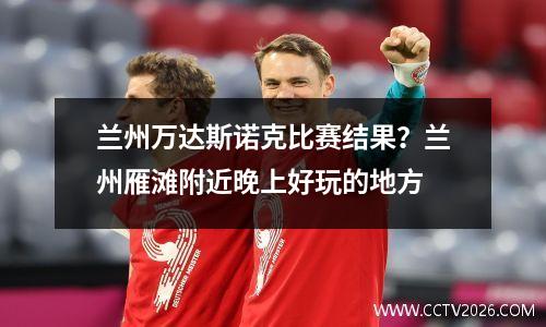 兰州万达斯诺克比赛结果？兰州雁滩附近晚上好玩的地方