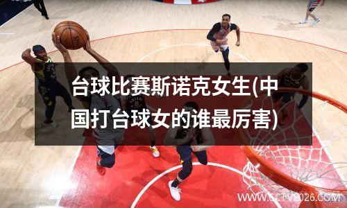台球比赛斯诺克女生(中国打台球女的谁最厉害)