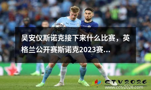 吴安仪斯诺克接下来什么比赛，英格兰公开赛斯诺克2023赛程
