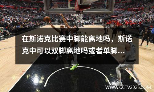 在斯诺克比赛中脚能离地吗，斯诺克中可以双脚离地吗或者单脚离地
