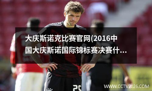 大庆斯诺克比赛官网(2016中国大庆斯诺国际锦标赛决赛什么时间直播)