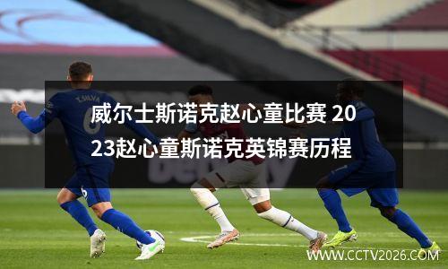 威尔士斯诺克赵心童比赛 2023赵心童斯诺克英锦赛历程