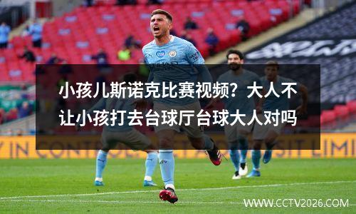 小孩儿斯诺克比赛视频？大人不让小孩打去台球厅台球大人对吗