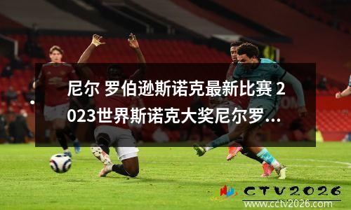 尼尔 罗伯逊斯诺克最新比赛 2023世界斯诺克大奖尼尔罗伯逊的比赛结果