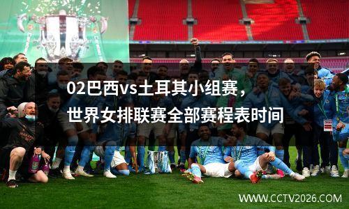 02巴西vs土耳其小组赛，世界女排联赛全部赛程表时间