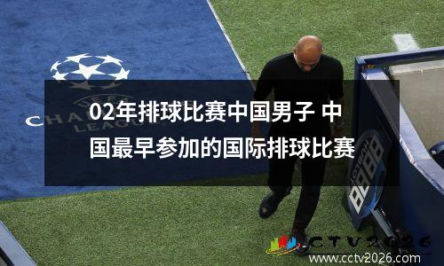 02年排球比赛中国男子 中国最早参加的国际排球比赛