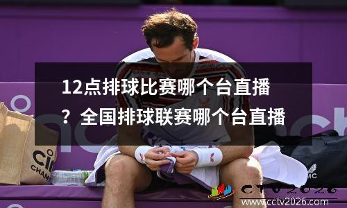 12点排球比赛哪个台直播？全国排球联赛哪个台直播