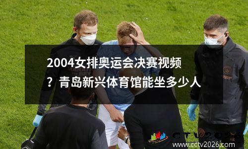 2004女排奥运会决赛视频？青岛新兴体育馆能坐多少人