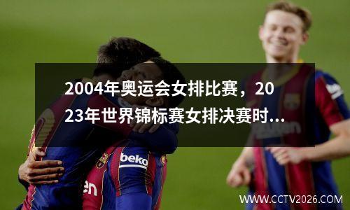 2004年奥运会女排比赛，2023年世界锦标赛女排决赛时间