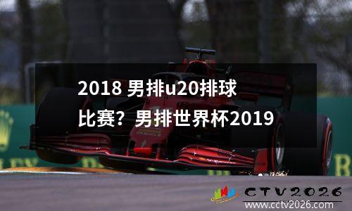 2018 男排u20排球比赛？男排世界杯2019