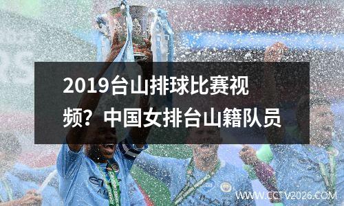 2019台山排球比赛视频？中国女排台山籍队员