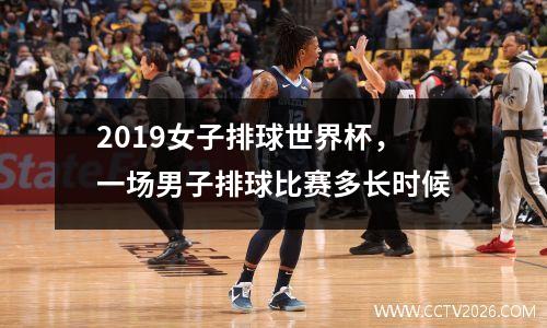 2019女子排球世界杯，一场男子排球比赛多长时候