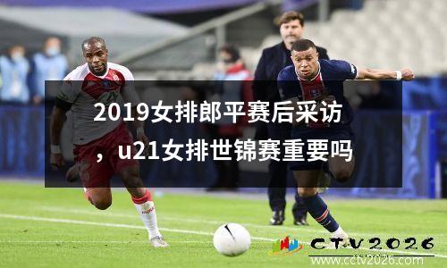 2019女排郎平赛后采访，u21女排世锦赛重要吗