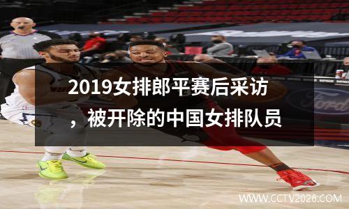 2019女排郎平赛后采访，被开除的中国女排队员