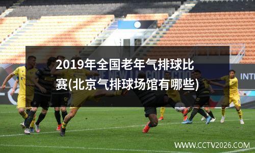 2019年全国老年气排球比赛(北京气排球场馆有哪些)